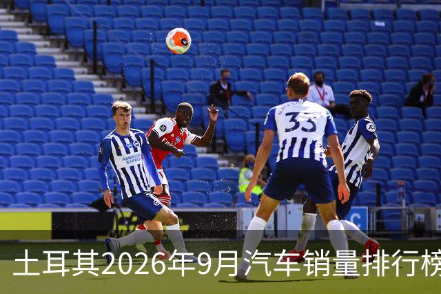 土耳其2026年9月汽车销量排行榜；比亚迪清零式暴跌，销量8辆；奇瑞腰斩式暴跌49.4%；本土车企Togg暴涨至亚军！